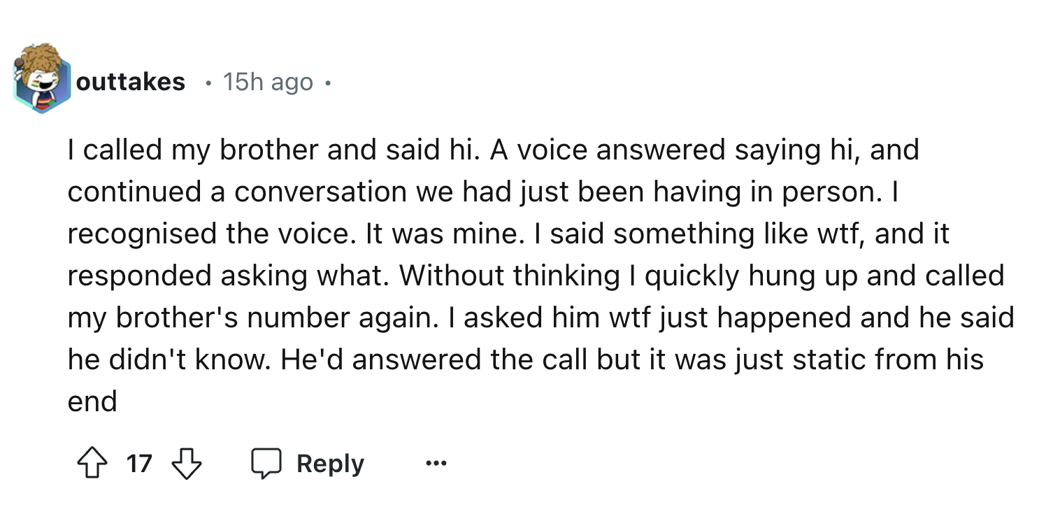 number - outtakes 15h ago. I called my brother and said hi. A voice answered saying hi, and continued a conversation we had just been having in person. I recognised the voice. It was mine. I said something wtf, and it responded asking what. Without thinki